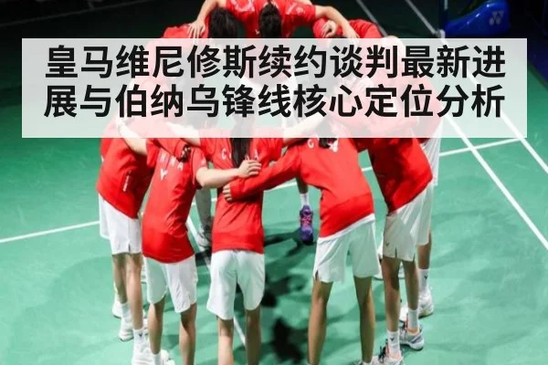 皇马维尼修斯续约谈判最新进展与伯纳乌锋线核心定位分析