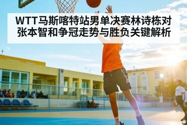 WTT马斯喀特站男单决赛林诗栋对张本智和争冠走势与胜负关键解析